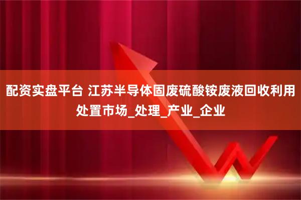 配资实盘平台 江苏半导体固废硫酸铵废液回收利用处置市场_处理_产业_企业