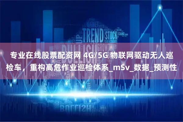 专业在线股票配资网 4G/5G 物联网驱动无人巡检车，重构高危作业巡检体系_mSv_数据_预测性